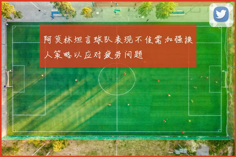 阿莫林坦言球队表现不佳需加强换人策略以应对疲劳问题