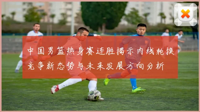 中国男篮热身赛连胜揭示内线轮换竞争新态势与未来发展方向分析
