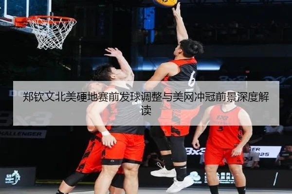郑钦文北美硬地赛前发球调整与美网冲冠前景深度解读