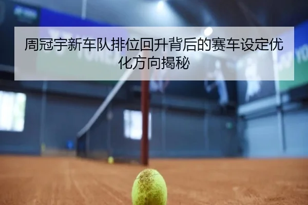周冠宇新车队排位回升背后的赛车设定优化方向揭秘
