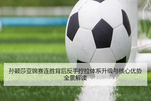 孙颖莎亚锦赛连胜背后反手拧拉体系升级与核心优势全景解读